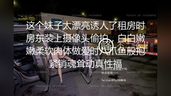 这个妹子太漂亮诱人了租房时房东装上摄像头偷拍，白白嫩嫩柔软肉体做爱时八爪鱼般抱紧销魂耸动真性福