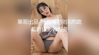 果哥出品-气质模特刘X然跪着给摄影师服务