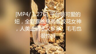 [MP4/ 1.27G] 平台最可爱的妞，全程露脸高颜值校花女神，人美逼嫩水又多多，毛毛也很性感