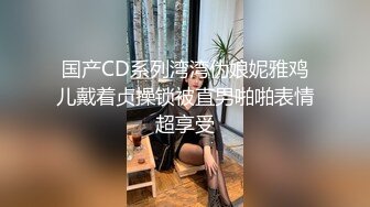 国产CD系列湾湾伪娘妮雅鸡儿戴着贞操锁被直男啪啪表情超享受