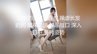 山东浩浩粗口连连,操虐长发奶狗 黑袜跪舔,深喉互口 深入打桩,各种姿势