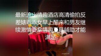 最新流出情趣酒店高清偷拍反差婊乖乖女早上醒来和男友继续激情要拿情趣工具辅助才能满足