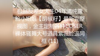 极品反差女大生04年清纯露脸小姐姐【胡椒籽】最新完整视图，金主定制各种COSER裸体骚舞大号道具紫薇脸逼同框 (11)