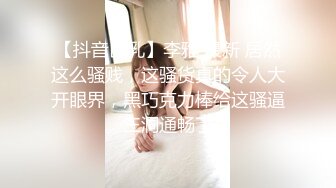 【抖音巨乳】李雅 最新 居然这么骚贱，这骚货真的令人大开眼界，黑巧克力棒给这骚逼三洞通畅了