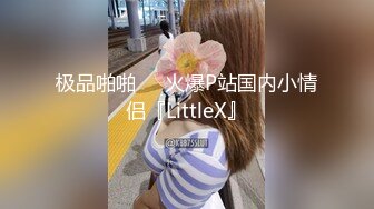 极品啪啪❤️火爆P站国内小情侣『LittleX』