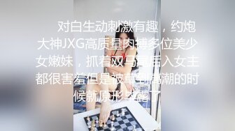 ❤️对白生动刺激有趣，约炮大神JXG高质量肉搏多位美少女嫩妹，抓着双马尾后入女主都很害羞但是被草到高潮的时候就原形毕露了