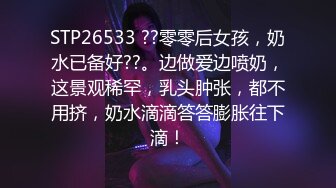 STP26533 ??零零后女孩，奶水已备好??。边做爱边喷奶，这景观稀罕，乳头肿张，都不用挤，奶水滴滴答答膨胀往下滴！