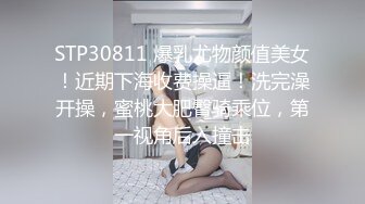 STP30811 爆乳尤物颜值美女！近期下海收费操逼！洗完澡开操，蜜桃大肥臀骑乘位，第一视角后入撞击