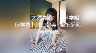 ❤️❤️太漂亮了！【04学姐赚学费】肤白貌美~坚挺酥乳~全裸自慰