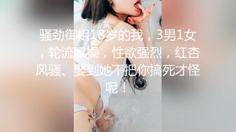 骚劲御姐18岁的我，3男1女，轮流爆操，性欲强烈，红杏风骚、娶到她不把你搞死才怪呢！