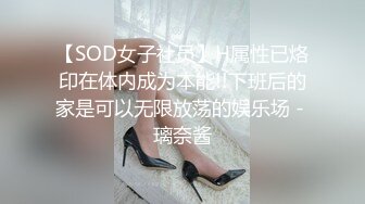 【SOD女子社员】H属性已烙印在体内成为本能!!下班后的家是可以无限放荡的娱乐场 - 璃奈酱