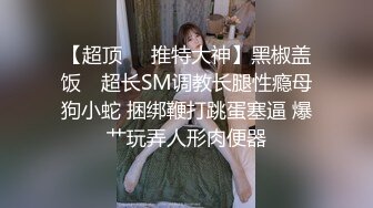 【超顶❤️推特大神】黑椒盖饭✨ 超长SM调教长腿性瘾母狗小蛇 捆绑鞭打跳蛋塞逼 爆艹玩弄人形肉便器