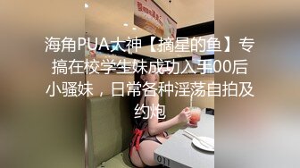 海角PUA大神【摘星的鱼】专搞在校学生妹成功入手00后小骚妹，日常各种淫荡自拍及约炮