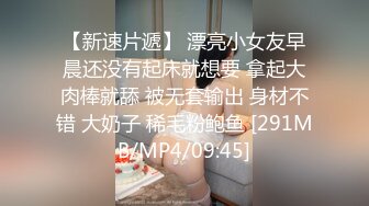 【新速片遞】 漂亮小女友早晨还没有起床就想要 拿起大肉棒就舔 被无套输出 身材不错 大奶子 稀毛粉鲍鱼 [291MB/MP4/09:45]