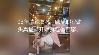 03年清纯女孩--欧尼熊??劲头真猛，开始就连番自慰、