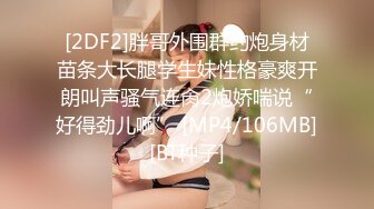 [2DF2]胖哥外围群约炮身材苗条大长腿学生妹性格豪爽开朗叫声骚气连肏2炮娇喘说“好得劲儿啊” [MP4/106MB][BT种子]