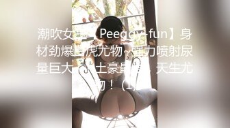 潮吹女王【Peeggy-fun】身材劲爆白虎尤物~强力喷射尿量巨大~！土豪最爱，天生尤物！ (1)