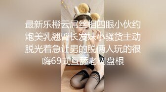 最新乐橙云屌丝相四眼小伙约炮美乳翘臀长发妹小骚货主动脱光着急让男的脱俩人玩的很嗨69式互舔老树盘根