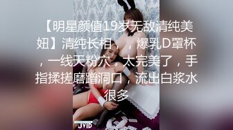 【明星颜值19岁无敌清纯美妞】清纯长相，，爆乳D罩杯，一线天粉穴，太完美了，手指揉搓磨蹭洞口，流出白浆水很多