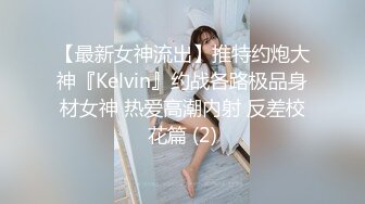 【最新女神流出】推特约炮大神『Kelvin』约战各路极品身材女神 热爱高潮内射 反差校花篇 (2)