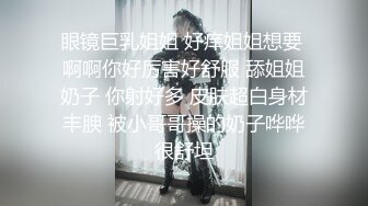 眼镜巨乳姐姐 好痒姐姐想要 啊啊你好厉害好舒服 舔姐姐奶子 你射好多 皮肤超白身材丰腴 被小哥哥操的奶子哗哗很舒坦