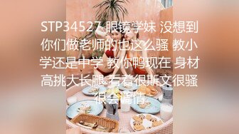 STP34527 眼镜学妹 没想到你们做老师的也这么骚 教小学还是中学 教你鸭现在 身材高挑大长腿 看着很斯文很骚很会调情