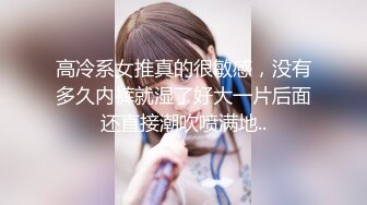 高冷系女推真的很敏感，没有多久内裤就湿了好大一片后面还直接潮吹喷满地..