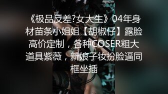 《极品反差?女大生》04年身材苗条小姐姐【胡椒仔】露脸高价定制，各种COSER粗大道具紫薇，新娘子妆扮脸逼同框坐插