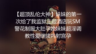 【超顶乱伦大神】妹妹的第一次给了我监狱主题酒店玩SM警花制服大肚孕娩妹妹超淫调教性爱继续内射宫孕