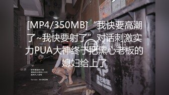 [MP4/350MB]“我快要高潮了~我快要射了”对话刺激实力PUA大神终于把黑心老板的媳妇给上了