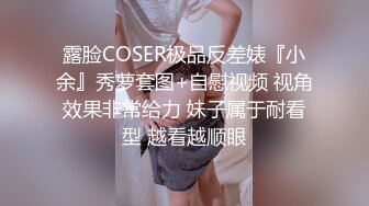 露脸COSER极品反差婊『小余』秀萝套图+自慰视频 视角效果非常给力 妹子属于耐看型 越看越顺眼