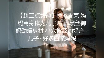 【超正点女神】桥本香菜 妈妈用身体为儿子赔罪 黑丝御妈劲爆身材 小穴被舔的好痒~儿子~好多白浆妈妈