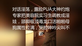 对话淫荡，露脸PUA大神约炮专家把美容院实习生调教成淫娃，舔脚吸顶毒龙口活啪啪母狗属性拉满，哭腔呻吟尖叫不断