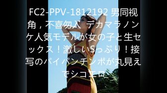 FC2-PPV-1812192 男同视角，不喜勿入  デカマラノンケ人気モデルが女の子と生セックス！激しいSっぷり！接写のパイパンチンポが丸見えでシコエロ