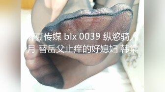 麻豆传媒 blx 0039 纵慾骑人月 替岳父止痒的好媳妇 韩棠