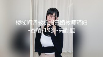 楼梯间调教杭州已婚教师骚妇-吞精-19岁-高颜值