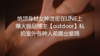 绝顶身材女神泄密在LINE上爆火极品博主【outdoor】私拍室外各种人前露出紫薇