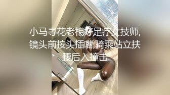 【小马寻花】重金忽悠足疗小姐姐，漂亮大长腿，相约酒店啪啪，美乳翘臀，骚浪可人真尤物