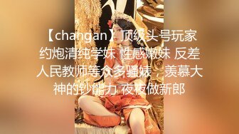 【changan】顶级头号玩家约炮清纯学妹 性感嫩妹 反差人民教师等众多骚婊，羡慕大神的钞能力 夜夜做新郎