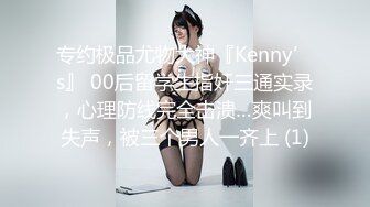 专约极品尤物大神『Kenny’s』 00后留学生指奸三通实录，心理防线完全击溃…爽叫到失声，被三个男人一齐上 (1)