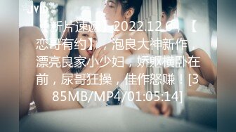 【新片速遞】2022.12.6，【恋哥有约】，泡良大神新作，漂亮良家小少妇，娇躯横卧在前，尿哥狂操，佳作怒赚！[385MB/MP4/01:05:14]