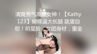 清爽秀气高颜女神！【Kathy123】蝴蝶逼大长腿 跳蛋自慰！明星脸，女团身材，重金获取