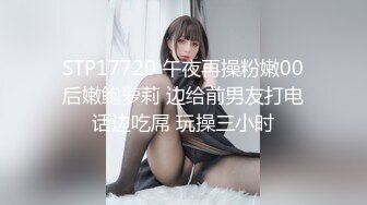 STP17720 午夜再操粉嫩00后嫩鲍萝莉 边给前男友打电话边吃屌 玩操三小时