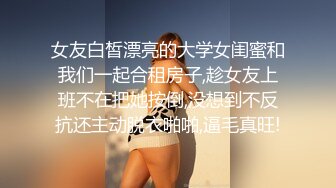 女友白皙漂亮的大学女闺蜜和我们一起合租房子,趁女友上班不在把她按倒,没想到不反抗还主动脱衣啪啪,逼毛真旺!