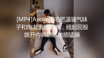 [MP4]Avove无毛肥逼骚气妹子和炮友激情啪啪，翘起屁股拨开内裤舔逼抽插猛操