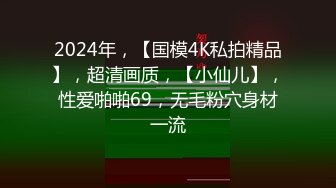 2024年，【国模4K私拍精品】，超清画质，【小仙儿】，性爱啪啪69，无毛粉穴身材一流