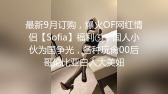 最新9月订购，爆火OF网红情侣【Sofia】福利⑤，国人小伙为国争光，各种玩肏00后哥伦比亚白人大美妞