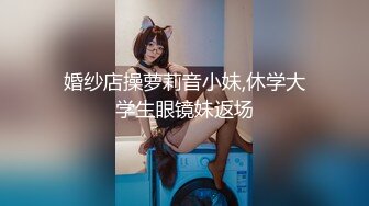 婚纱店操萝莉音小妹,休学大学生眼镜妹返场