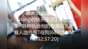 【新速片遞】 ☀️前方高能预警☀️最新流出健身大屌博主【bang的快乐生活】私拍三季~各种玩肏他的专属巨乳肥臀人造外围T母狗[6870M/MP4/02:37:20]