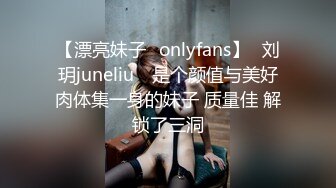 【漂亮妹子✨onlyfans】⭐刘玥juneliu⭐ 是个颜值与美好肉体集一身的妹子 质量佳 解锁了三洞